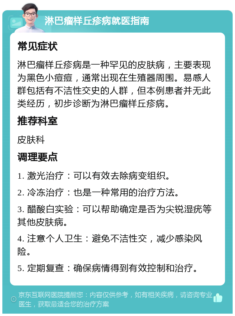 淋巴瘤样丘疹病就医指南 常见症状 淋巴瘤样丘疹病是一种罕见的皮肤病，主要表现为黑色小痘痘，通常出现在生殖器周围。易感人群包括有不洁性交史的人群，但本例患者并无此类经历，初步诊断为淋巴瘤样丘疹病。 推荐科室 皮肤科 调理要点 1. 激光治疗：可以有效去除病变组织。 2. 冷冻治疗：也是一种常用的治疗方法。 3. 醋酸白实验：可以帮助确定是否为尖锐湿疣等其他皮肤病。 4. 注意个人卫生：避免不洁性交，减少感染风险。 5. 定期复查：确保病情得到有效控制和治疗。