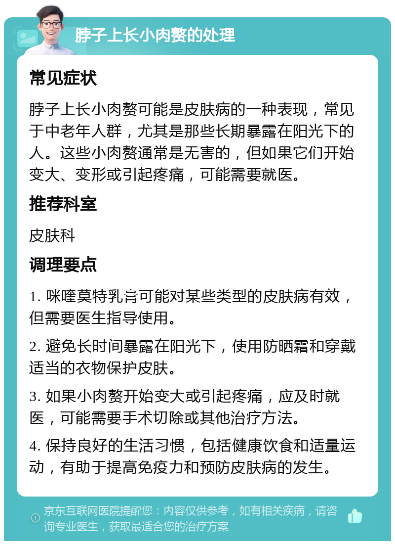 脖子上长小肉赘的处理 常见症状 脖子上长小肉赘可能是皮肤病的一种表现，常见于中老年人群，尤其是那些长期暴露在阳光下的人。这些小肉赘通常是无害的，但如果它们开始变大、变形或引起疼痛，可能需要就医。 推荐科室 皮肤科 调理要点 1. 咪喹莫特乳膏可能对某些类型的皮肤病有效，但需要医生指导使用。 2. 避免长时间暴露在阳光下，使用防晒霜和穿戴适当的衣物保护皮肤。 3. 如果小肉赘开始变大或引起疼痛，应及时就医，可能需要手术切除或其他治疗方法。 4. 保持良好的生活习惯，包括健康饮食和适量运动，有助于提高免疫力和预防皮肤病的发生。