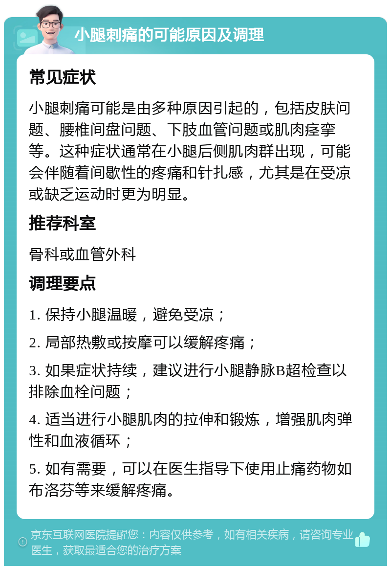 小腿刺痛的可能原因及调理 常见症状 小腿刺痛可能是由多种原因引起的，包括皮肤问题、腰椎间盘问题、下肢血管问题或肌肉痉挛等。这种症状通常在小腿后侧肌肉群出现，可能会伴随着间歇性的疼痛和针扎感，尤其是在受凉或缺乏运动时更为明显。 推荐科室 骨科或血管外科 调理要点 1. 保持小腿温暖，避免受凉； 2. 局部热敷或按摩可以缓解疼痛； 3. 如果症状持续，建议进行小腿静脉B超检查以排除血栓问题； 4. 适当进行小腿肌肉的拉伸和锻炼，增强肌肉弹性和血液循环； 5. 如有需要，可以在医生指导下使用止痛药物如布洛芬等来缓解疼痛。