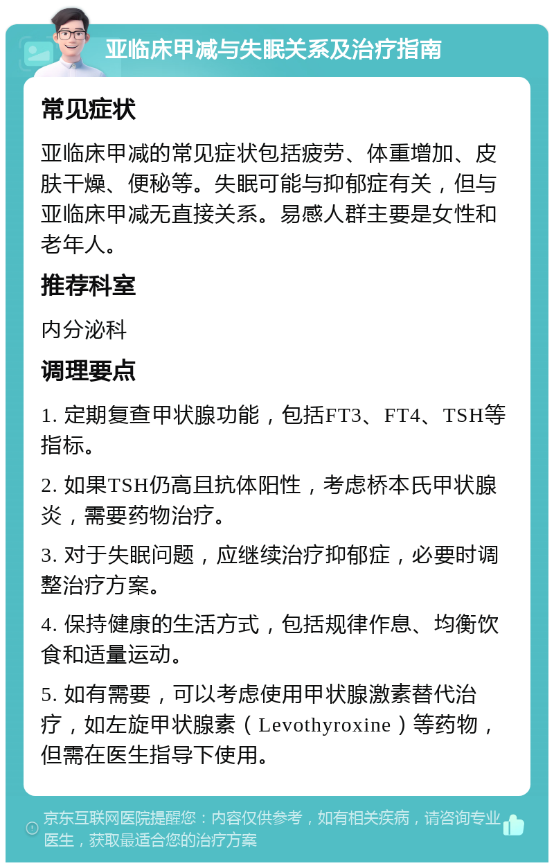 亚临床甲减与失眠关系及治疗指南 常见症状 亚临床甲减的常见症状包括疲劳、体重增加、皮肤干燥、便秘等。失眠可能与抑郁症有关，但与亚临床甲减无直接关系。易感人群主要是女性和老年人。 推荐科室 内分泌科 调理要点 1. 定期复查甲状腺功能，包括FT3、FT4、TSH等指标。 2. 如果TSH仍高且抗体阳性，考虑桥本氏甲状腺炎，需要药物治疗。 3. 对于失眠问题，应继续治疗抑郁症，必要时调整治疗方案。 4. 保持健康的生活方式，包括规律作息、均衡饮食和适量运动。 5. 如有需要，可以考虑使用甲状腺激素替代治疗，如左旋甲状腺素（Levothyroxine）等药物，但需在医生指导下使用。