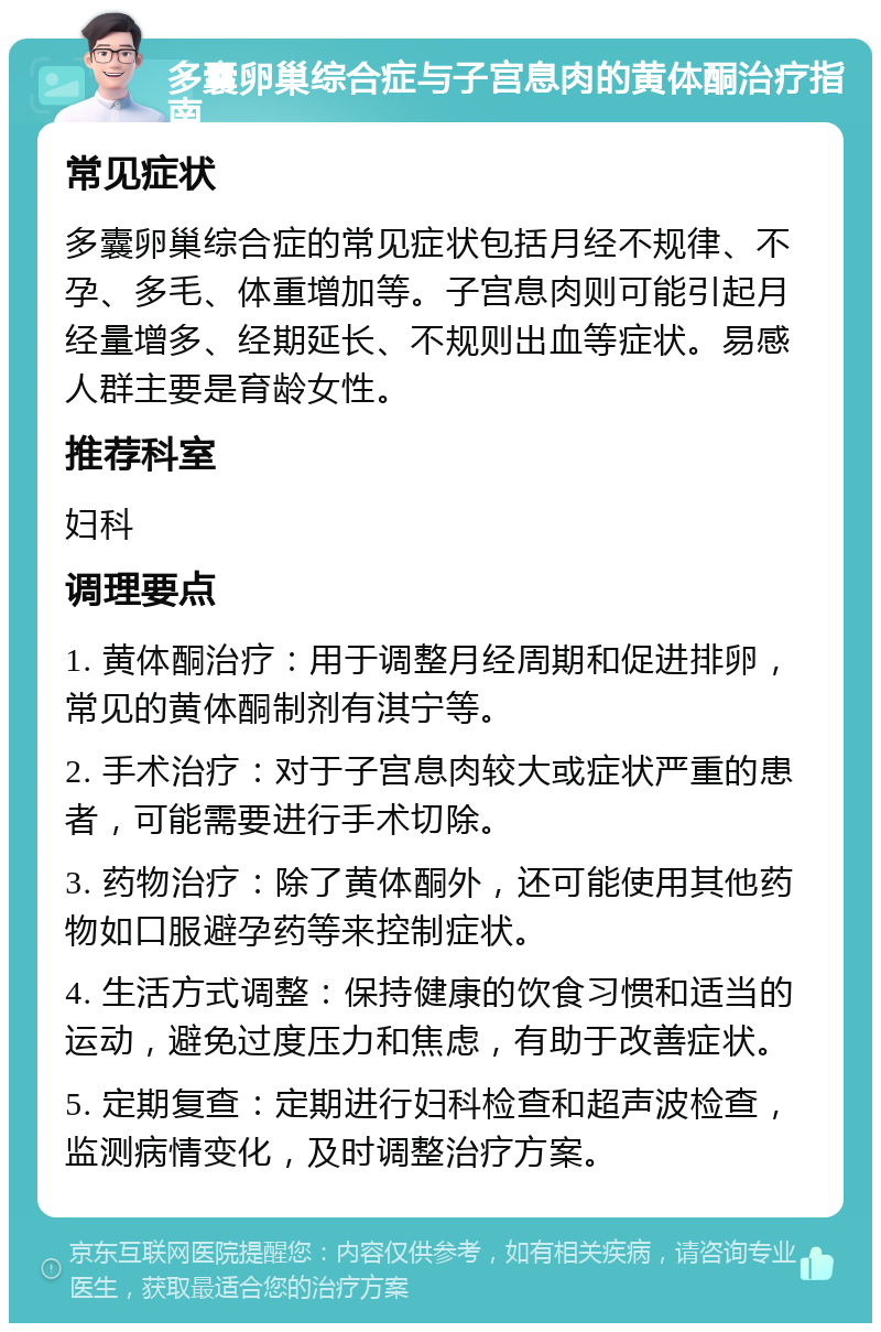 多囊卵巢综合症与子宫息肉的黄体酮治疗指南 常见症状 多囊卵巢综合症的常见症状包括月经不规律、不孕、多毛、体重增加等。子宫息肉则可能引起月经量增多、经期延长、不规则出血等症状。易感人群主要是育龄女性。 推荐科室 妇科 调理要点 1. 黄体酮治疗：用于调整月经周期和促进排卵，常见的黄体酮制剂有淇宁等。 2. 手术治疗：对于子宫息肉较大或症状严重的患者，可能需要进行手术切除。 3. 药物治疗：除了黄体酮外，还可能使用其他药物如口服避孕药等来控制症状。 4. 生活方式调整：保持健康的饮食习惯和适当的运动，避免过度压力和焦虑，有助于改善症状。 5. 定期复查：定期进行妇科检查和超声波检查，监测病情变化，及时调整治疗方案。