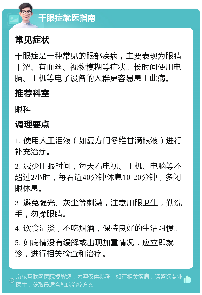 干眼症就医指南 常见症状 干眼症是一种常见的眼部疾病，主要表现为眼睛干涩、有血丝、视物模糊等症状。长时间使用电脑、手机等电子设备的人群更容易患上此病。 推荐科室 眼科 调理要点 1. 使用人工泪液（如复方门冬维甘滴眼液）进行补充治疗。 2. 减少用眼时间，每天看电视、手机、电脑等不超过2小时，每看近40分钟休息10-20分钟，多闭眼休息。 3. 避免强光、灰尘等刺激，注意用眼卫生，勤洗手，勿揉眼睛。 4. 饮食清淡，不吃烟酒，保持良好的生活习惯。 5. 如病情没有缓解或出现加重情况，应立即就诊，进行相关检查和治疗。