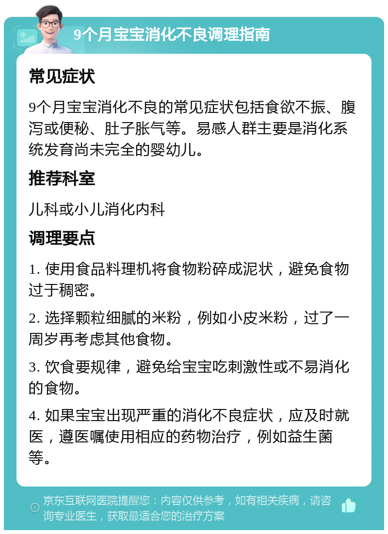 9个月宝宝消化不良调理指南 常见症状 9个月宝宝消化不良的常见症状包括食欲不振、腹泻或便秘、肚子胀气等。易感人群主要是消化系统发育尚未完全的婴幼儿。 推荐科室 儿科或小儿消化内科 调理要点 1. 使用食品料理机将食物粉碎成泥状，避免食物过于稠密。 2. 选择颗粒细腻的米粉，例如小皮米粉，过了一周岁再考虑其他食物。 3. 饮食要规律，避免给宝宝吃刺激性或不易消化的食物。 4. 如果宝宝出现严重的消化不良症状，应及时就医，遵医嘱使用相应的药物治疗，例如益生菌等。