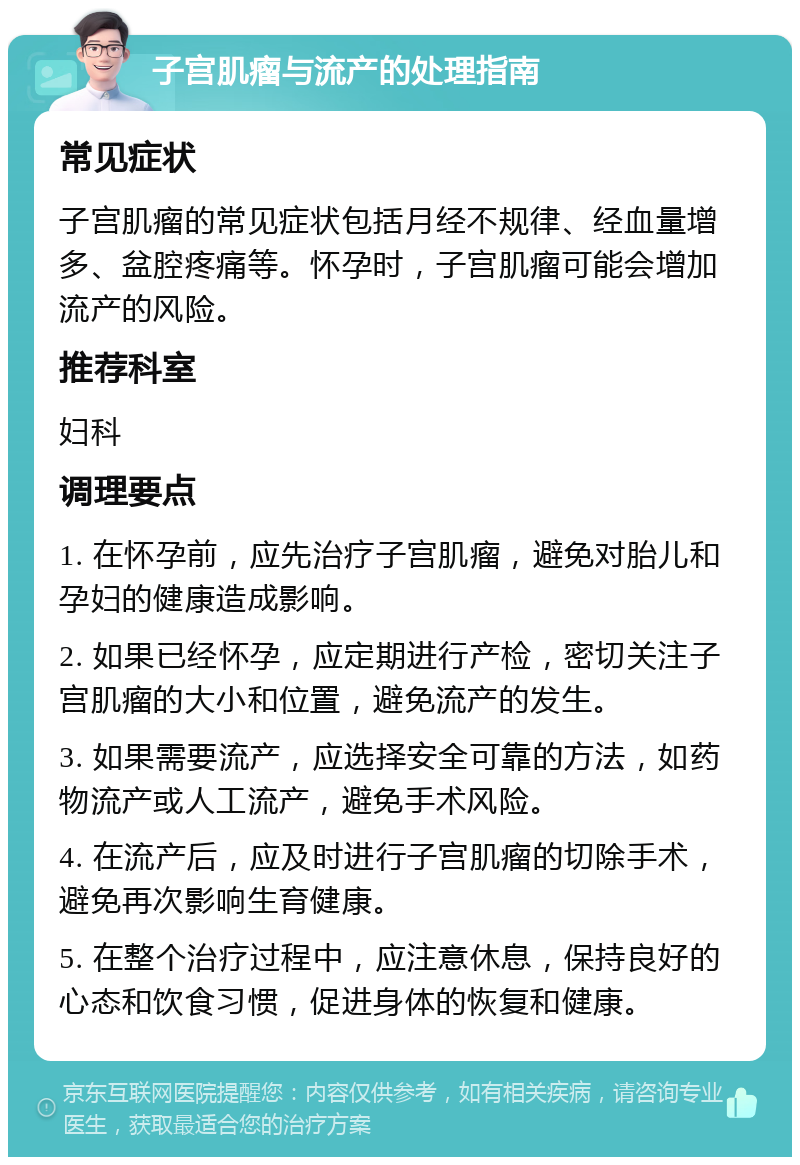 子宫肌瘤与流产的处理指南 常见症状 子宫肌瘤的常见症状包括月经不规律、经血量增多、盆腔疼痛等。怀孕时，子宫肌瘤可能会增加流产的风险。 推荐科室 妇科 调理要点 1. 在怀孕前，应先治疗子宫肌瘤，避免对胎儿和孕妇的健康造成影响。 2. 如果已经怀孕，应定期进行产检，密切关注子宫肌瘤的大小和位置，避免流产的发生。 3. 如果需要流产，应选择安全可靠的方法，如药物流产或人工流产，避免手术风险。 4. 在流产后，应及时进行子宫肌瘤的切除手术，避免再次影响生育健康。 5. 在整个治疗过程中，应注意休息，保持良好的心态和饮食习惯，促进身体的恢复和健康。