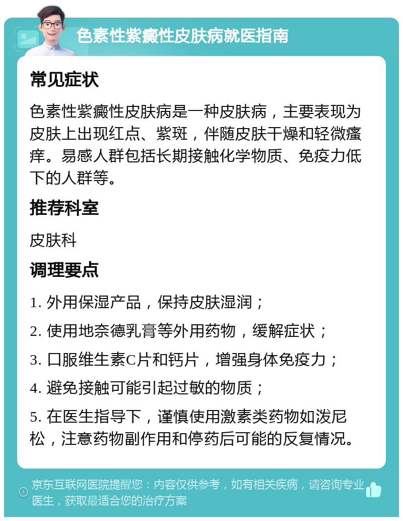 色素性紫癜性皮肤病就医指南 常见症状 色素性紫癜性皮肤病是一种皮肤病，主要表现为皮肤上出现红点、紫斑，伴随皮肤干燥和轻微瘙痒。易感人群包括长期接触化学物质、免疫力低下的人群等。 推荐科室 皮肤科 调理要点 1. 外用保湿产品，保持皮肤湿润； 2. 使用地奈德乳膏等外用药物，缓解症状； 3. 口服维生素C片和钙片，增强身体免疫力； 4. 避免接触可能引起过敏的物质； 5. 在医生指导下，谨慎使用激素类药物如泼尼松，注意药物副作用和停药后可能的反复情况。