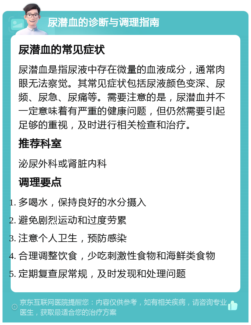 尿潜血的诊断与调理指南 尿潜血的常见症状 尿潜血是指尿液中存在微量的血液成分，通常肉眼无法察觉。其常见症状包括尿液颜色变深、尿频、尿急、尿痛等。需要注意的是，尿潜血并不一定意味着有严重的健康问题，但仍然需要引起足够的重视，及时进行相关检查和治疗。 推荐科室 泌尿外科或肾脏内科 调理要点 多喝水，保持良好的水分摄入 避免剧烈运动和过度劳累 注意个人卫生，预防感染 合理调整饮食，少吃刺激性食物和海鲜类食物 定期复查尿常规，及时发现和处理问题