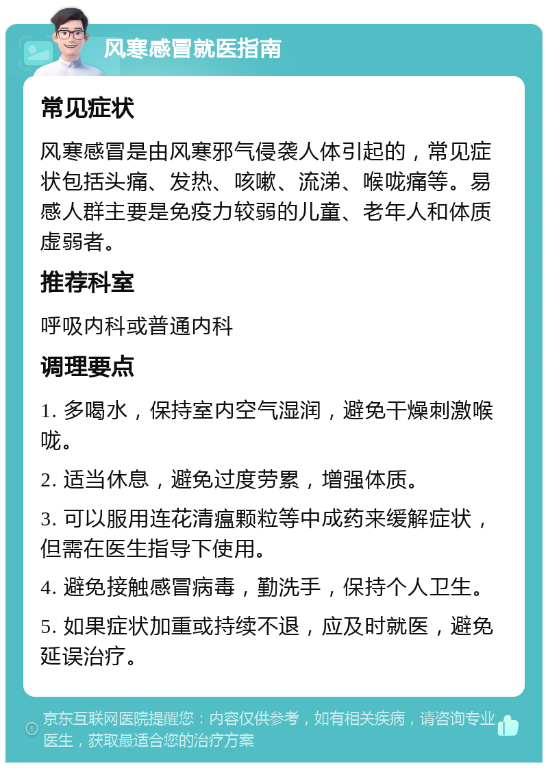 风寒感冒就医指南 常见症状 风寒感冒是由风寒邪气侵袭人体引起的，常见症状包括头痛、发热、咳嗽、流涕、喉咙痛等。易感人群主要是免疫力较弱的儿童、老年人和体质虚弱者。 推荐科室 呼吸内科或普通内科 调理要点 1. 多喝水，保持室内空气湿润，避免干燥刺激喉咙。 2. 适当休息，避免过度劳累，增强体质。 3. 可以服用连花清瘟颗粒等中成药来缓解症状，但需在医生指导下使用。 4. 避免接触感冒病毒，勤洗手，保持个人卫生。 5. 如果症状加重或持续不退，应及时就医，避免延误治疗。