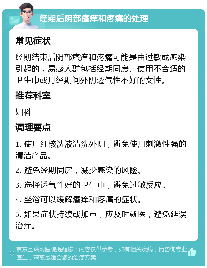 经期后阴部瘙痒和疼痛的处理 常见症状 经期结束后阴部瘙痒和疼痛可能是由过敏或感染引起的，易感人群包括经期同房、使用不合适的卫生巾或月经期间外阴透气性不好的女性。 推荐科室 妇科 调理要点 1. 使用红核洗液清洗外阴，避免使用刺激性强的清洁产品。 2. 避免经期同房，减少感染的风险。 3. 选择透气性好的卫生巾，避免过敏反应。 4. 坐浴可以缓解瘙痒和疼痛的症状。 5. 如果症状持续或加重，应及时就医，避免延误治疗。