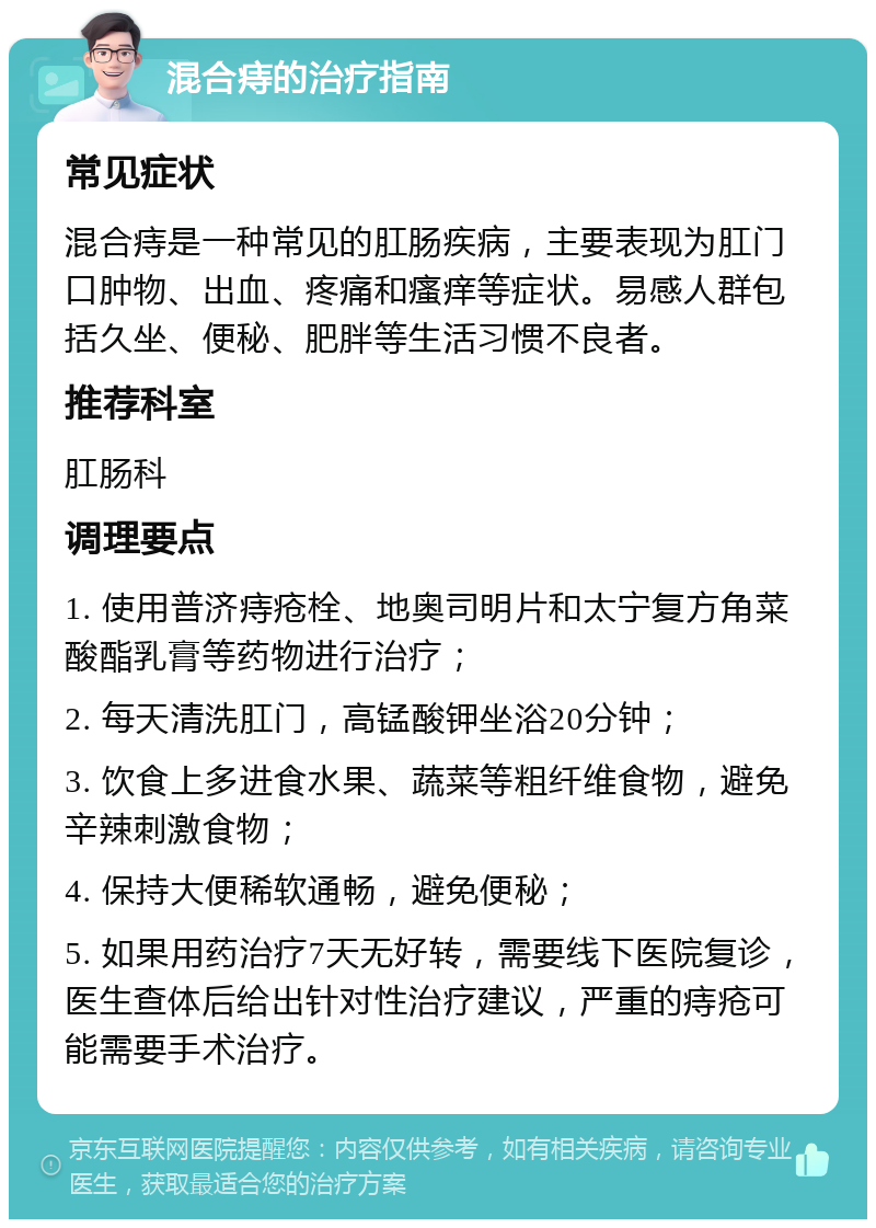 混合痔的治疗指南 常见症状 混合痔是一种常见的肛肠疾病，主要表现为肛门口肿物、出血、疼痛和瘙痒等症状。易感人群包括久坐、便秘、肥胖等生活习惯不良者。 推荐科室 肛肠科 调理要点 1. 使用普济痔疮栓、地奥司明片和太宁复方角菜酸酯乳膏等药物进行治疗； 2. 每天清洗肛门，高锰酸钾坐浴20分钟； 3. 饮食上多进食水果、蔬菜等粗纤维食物，避免辛辣刺激食物； 4. 保持大便稀软通畅，避免便秘； 5. 如果用药治疗7天无好转，需要线下医院复诊，医生查体后给出针对性治疗建议，严重的痔疮可能需要手术治疗。