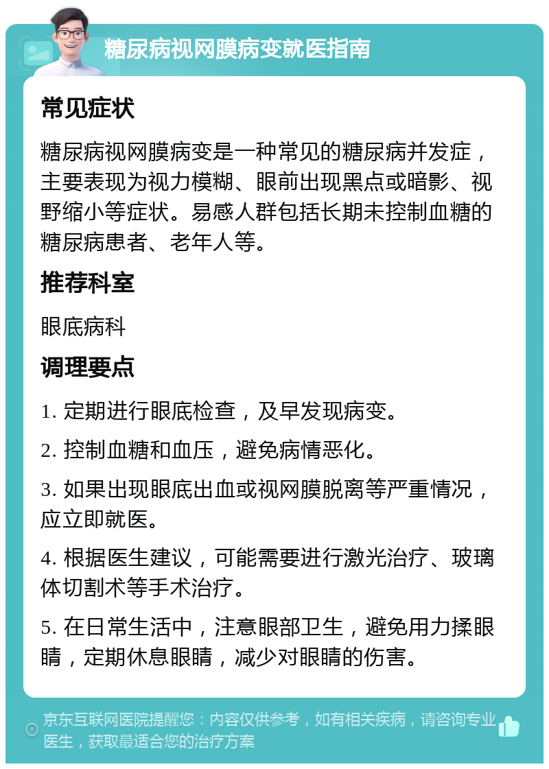 糖尿病视网膜病变就医指南 常见症状 糖尿病视网膜病变是一种常见的糖尿病并发症，主要表现为视力模糊、眼前出现黑点或暗影、视野缩小等症状。易感人群包括长期未控制血糖的糖尿病患者、老年人等。 推荐科室 眼底病科 调理要点 1. 定期进行眼底检查，及早发现病变。 2. 控制血糖和血压，避免病情恶化。 3. 如果出现眼底出血或视网膜脱离等严重情况，应立即就医。 4. 根据医生建议，可能需要进行激光治疗、玻璃体切割术等手术治疗。 5. 在日常生活中，注意眼部卫生，避免用力揉眼睛，定期休息眼睛，减少对眼睛的伤害。