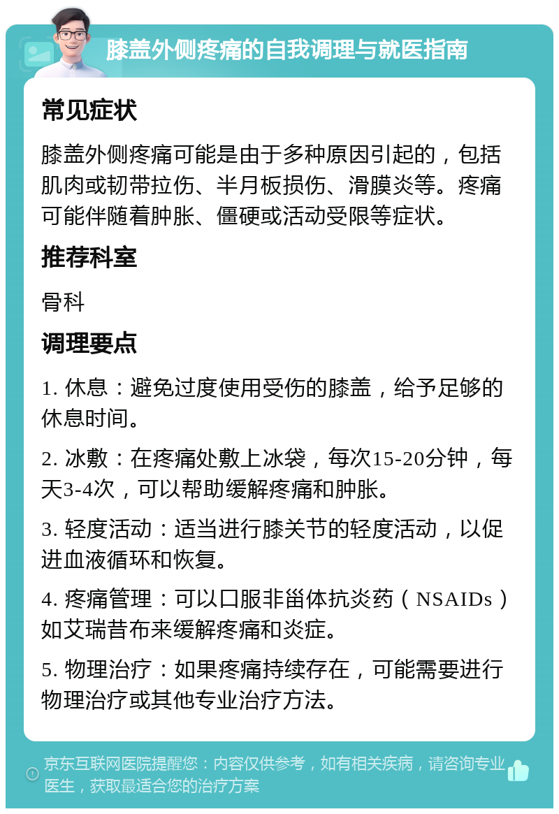 膝盖外侧疼痛的自我调理与就医指南 常见症状 膝盖外侧疼痛可能是由于多种原因引起的，包括肌肉或韧带拉伤、半月板损伤、滑膜炎等。疼痛可能伴随着肿胀、僵硬或活动受限等症状。 推荐科室 骨科 调理要点 1. 休息：避免过度使用受伤的膝盖，给予足够的休息时间。 2. 冰敷：在疼痛处敷上冰袋，每次15-20分钟，每天3-4次，可以帮助缓解疼痛和肿胀。 3. 轻度活动：适当进行膝关节的轻度活动，以促进血液循环和恢复。 4. 疼痛管理：可以口服非甾体抗炎药（NSAIDs）如艾瑞昔布来缓解疼痛和炎症。 5. 物理治疗：如果疼痛持续存在，可能需要进行物理治疗或其他专业治疗方法。