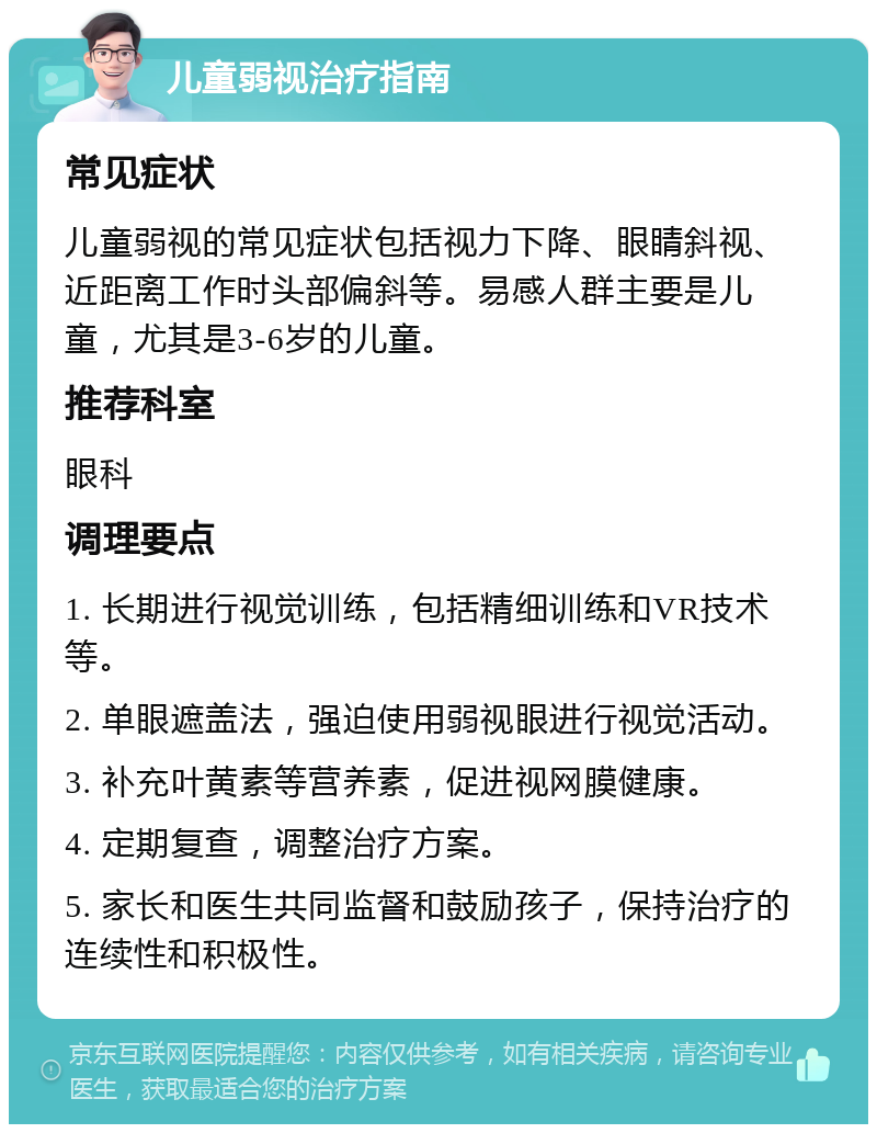 儿童弱视治疗指南 常见症状 儿童弱视的常见症状包括视力下降、眼睛斜视、近距离工作时头部偏斜等。易感人群主要是儿童，尤其是3-6岁的儿童。 推荐科室 眼科 调理要点 1. 长期进行视觉训练，包括精细训练和VR技术等。 2. 单眼遮盖法，强迫使用弱视眼进行视觉活动。 3. 补充叶黄素等营养素，促进视网膜健康。 4. 定期复查，调整治疗方案。 5. 家长和医生共同监督和鼓励孩子，保持治疗的连续性和积极性。