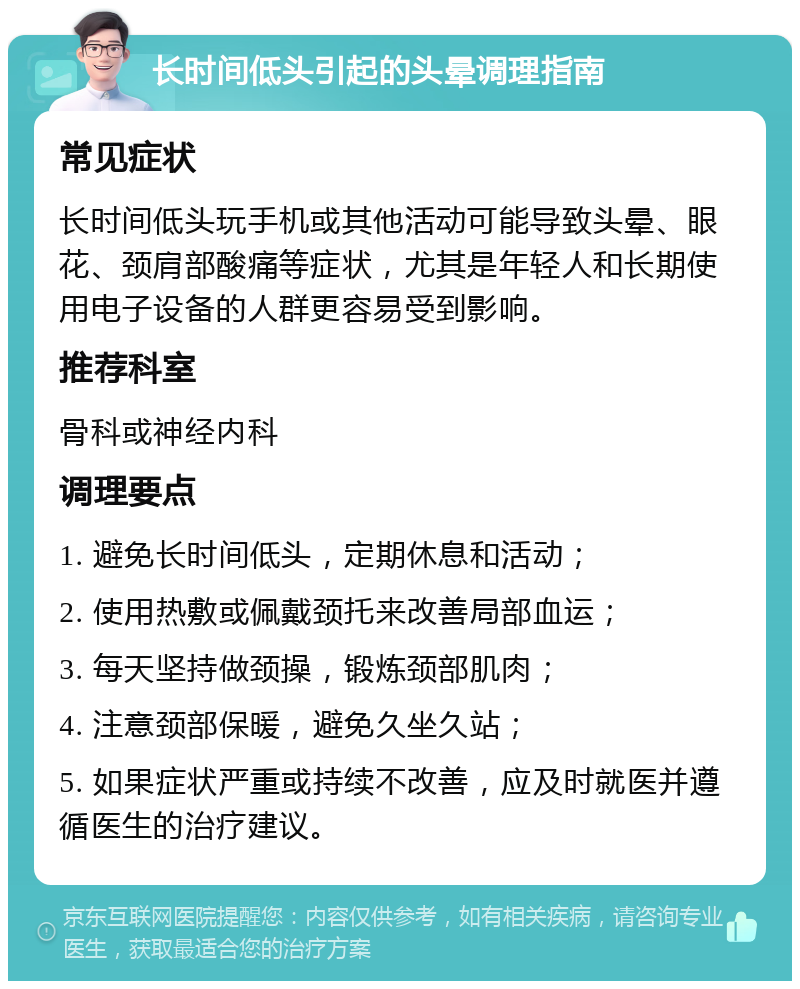 长时间低头引起的头晕调理指南 常见症状 长时间低头玩手机或其他活动可能导致头晕、眼花、颈肩部酸痛等症状，尤其是年轻人和长期使用电子设备的人群更容易受到影响。 推荐科室 骨科或神经内科 调理要点 1. 避免长时间低头，定期休息和活动； 2. 使用热敷或佩戴颈托来改善局部血运； 3. 每天坚持做颈操，锻炼颈部肌肉； 4. 注意颈部保暖，避免久坐久站； 5. 如果症状严重或持续不改善，应及时就医并遵循医生的治疗建议。