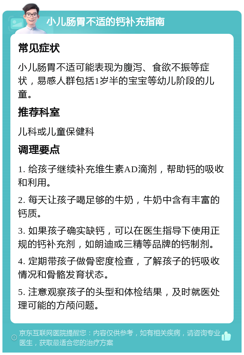 小儿肠胃不适的钙补充指南 常见症状 小儿肠胃不适可能表现为腹泻、食欲不振等症状，易感人群包括1岁半的宝宝等幼儿阶段的儿童。 推荐科室 儿科或儿童保健科 调理要点 1. 给孩子继续补充维生素AD滴剂，帮助钙的吸收和利用。 2. 每天让孩子喝足够的牛奶，牛奶中含有丰富的钙质。 3. 如果孩子确实缺钙，可以在医生指导下使用正规的钙补充剂，如朗迪或三精等品牌的钙制剂。 4. 定期带孩子做骨密度检查，了解孩子的钙吸收情况和骨骼发育状态。 5. 注意观察孩子的头型和体检结果，及时就医处理可能的方颅问题。