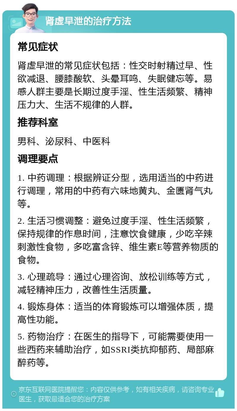 肾虚早泄的治疗方法 常见症状 肾虚早泄的常见症状包括：性交时射精过早、性欲减退、腰膝酸软、头晕耳鸣、失眠健忘等。易感人群主要是长期过度手淫、性生活频繁、精神压力大、生活不规律的人群。 推荐科室 男科、泌尿科、中医科 调理要点 1. 中药调理：根据辨证分型，选用适当的中药进行调理，常用的中药有六味地黄丸、金匮肾气丸等。 2. 生活习惯调整：避免过度手淫、性生活频繁，保持规律的作息时间，注意饮食健康，少吃辛辣刺激性食物，多吃富含锌、维生素E等营养物质的食物。 3. 心理疏导：通过心理咨询、放松训练等方式，减轻精神压力，改善性生活质量。 4. 锻炼身体：适当的体育锻炼可以增强体质，提高性功能。 5. 药物治疗：在医生的指导下，可能需要使用一些西药来辅助治疗，如SSRI类抗抑郁药、局部麻醉药等。