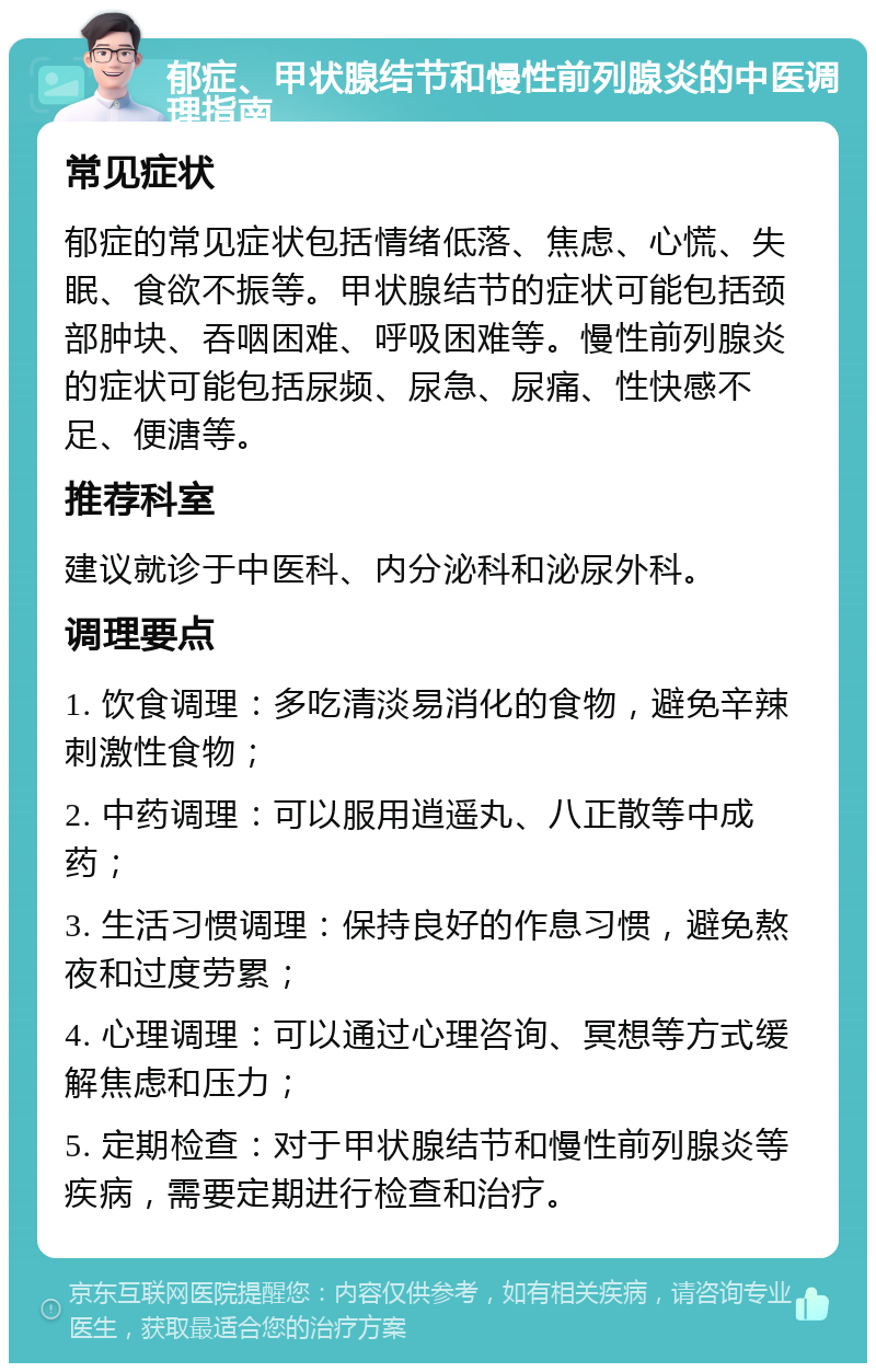 郁症、甲状腺结节和慢性前列腺炎的中医调理指南 常见症状 郁症的常见症状包括情绪低落、焦虑、心慌、失眠、食欲不振等。甲状腺结节的症状可能包括颈部肿块、吞咽困难、呼吸困难等。慢性前列腺炎的症状可能包括尿频、尿急、尿痛、性快感不足、便溏等。 推荐科室 建议就诊于中医科、内分泌科和泌尿外科。 调理要点 1. 饮食调理：多吃清淡易消化的食物，避免辛辣刺激性食物； 2. 中药调理：可以服用逍遥丸、八正散等中成药； 3. 生活习惯调理：保持良好的作息习惯，避免熬夜和过度劳累； 4. 心理调理：可以通过心理咨询、冥想等方式缓解焦虑和压力； 5. 定期检查：对于甲状腺结节和慢性前列腺炎等疾病，需要定期进行检查和治疗。