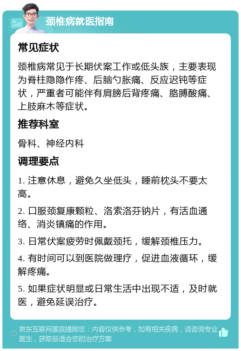 颈椎病就医指南 常见症状 颈椎病常见于长期伏案工作或低头族，主要表现为脊柱隐隐作疼、后脑勺胀痛、反应迟钝等症状，严重者可能伴有肩膀后背疼痛、胳膊酸痛、上肢麻木等症状。 推荐科室 骨科、神经内科 调理要点 1. 注意休息，避免久坐低头，睡前枕头不要太高。 2. 口服颈复康颗粒、洛索洛芬钠片，有活血通络、消炎镇痛的作用。 3. 日常伏案疲劳时佩戴颈托，缓解颈椎压力。 4. 有时间可以到医院做理疗，促进血液循环，缓解疼痛。 5. 如果症状明显或日常生活中出现不适，及时就医，避免延误治疗。