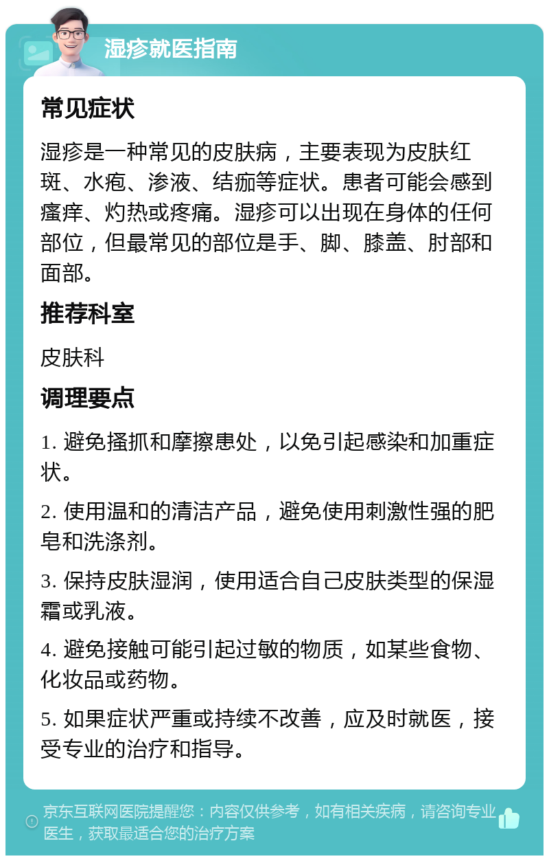 湿疹就医指南 常见症状 湿疹是一种常见的皮肤病，主要表现为皮肤红斑、水疱、渗液、结痂等症状。患者可能会感到瘙痒、灼热或疼痛。湿疹可以出现在身体的任何部位，但最常见的部位是手、脚、膝盖、肘部和面部。 推荐科室 皮肤科 调理要点 1. 避免搔抓和摩擦患处，以免引起感染和加重症状。 2. 使用温和的清洁产品，避免使用刺激性强的肥皂和洗涤剂。 3. 保持皮肤湿润，使用适合自己皮肤类型的保湿霜或乳液。 4. 避免接触可能引起过敏的物质，如某些食物、化妆品或药物。 5. 如果症状严重或持续不改善，应及时就医，接受专业的治疗和指导。