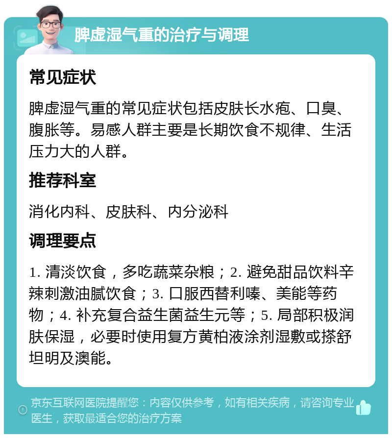 脾虚湿气重的治疗与调理 常见症状 脾虚湿气重的常见症状包括皮肤长水疱、口臭、腹胀等。易感人群主要是长期饮食不规律、生活压力大的人群。 推荐科室 消化内科、皮肤科、内分泌科 调理要点 1. 清淡饮食，多吃蔬菜杂粮；2. 避免甜品饮料辛辣刺激油腻饮食；3. 口服西替利嗪、美能等药物；4. 补充复合益生菌益生元等；5. 局部积极润肤保湿，必要时使用复方黄柏液涂剂湿敷或搽舒坦明及澳能。