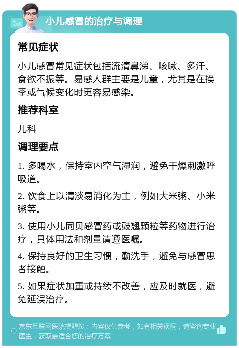 小儿感冒的治疗与调理 常见症状 小儿感冒常见症状包括流清鼻涕、咳嗽、多汗、食欲不振等。易感人群主要是儿童，尤其是在换季或气候变化时更容易感染。 推荐科室 儿科 调理要点 1. 多喝水，保持室内空气湿润，避免干燥刺激呼吸道。 2. 饮食上以清淡易消化为主，例如大米粥、小米粥等。 3. 使用小儿同贝感冒药或豉翘颗粒等药物进行治疗，具体用法和剂量请遵医嘱。 4. 保持良好的卫生习惯，勤洗手，避免与感冒患者接触。 5. 如果症状加重或持续不改善，应及时就医，避免延误治疗。