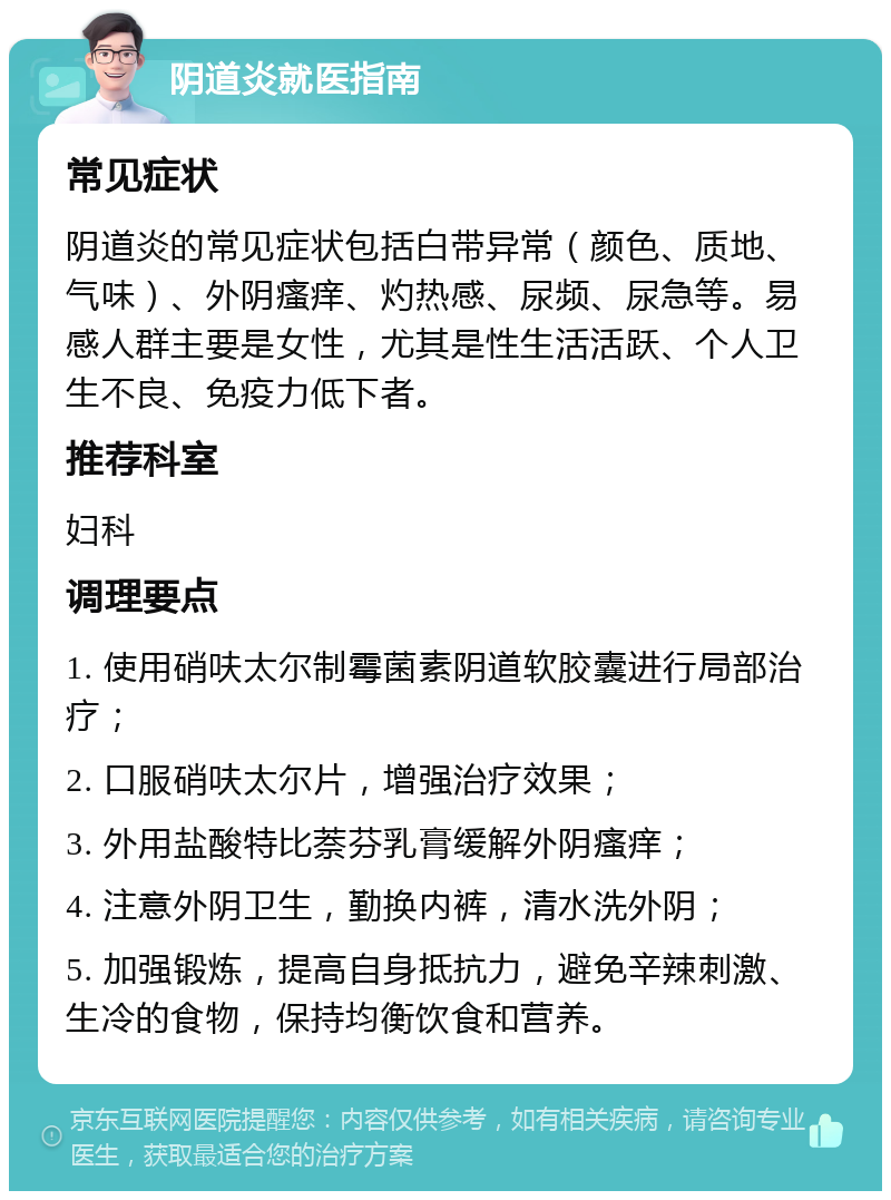 阴道炎就医指南 常见症状 阴道炎的常见症状包括白带异常（颜色、质地、气味）、外阴瘙痒、灼热感、尿频、尿急等。易感人群主要是女性，尤其是性生活活跃、个人卫生不良、免疫力低下者。 推荐科室 妇科 调理要点 1. 使用硝呋太尔制霉菌素阴道软胶囊进行局部治疗； 2. 口服硝呋太尔片，增强治疗效果； 3. 外用盐酸特比萘芬乳膏缓解外阴瘙痒； 4. 注意外阴卫生，勤换内裤，清水洗外阴； 5. 加强锻炼，提高自身抵抗力，避免辛辣刺激、生冷的食物，保持均衡饮食和营养。