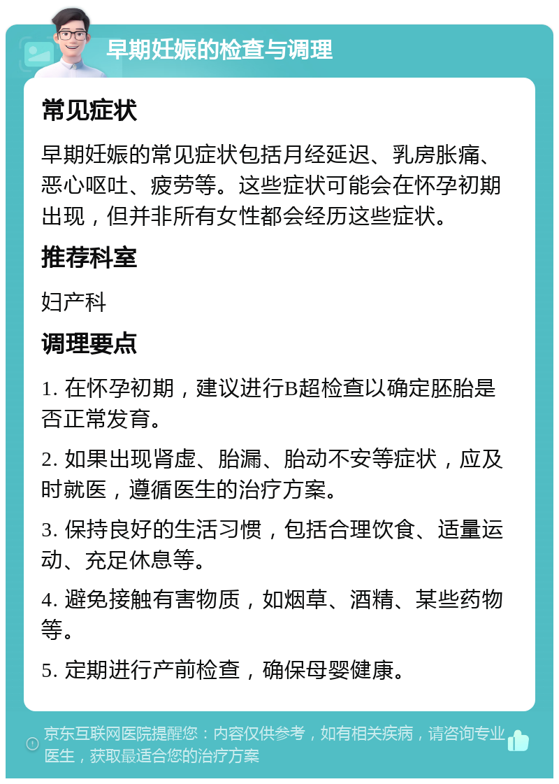 早期妊娠的检查与调理 常见症状 早期妊娠的常见症状包括月经延迟、乳房胀痛、恶心呕吐、疲劳等。这些症状可能会在怀孕初期出现，但并非所有女性都会经历这些症状。 推荐科室 妇产科 调理要点 1. 在怀孕初期，建议进行B超检查以确定胚胎是否正常发育。 2. 如果出现肾虚、胎漏、胎动不安等症状，应及时就医，遵循医生的治疗方案。 3. 保持良好的生活习惯，包括合理饮食、适量运动、充足休息等。 4. 避免接触有害物质，如烟草、酒精、某些药物等。 5. 定期进行产前检查，确保母婴健康。