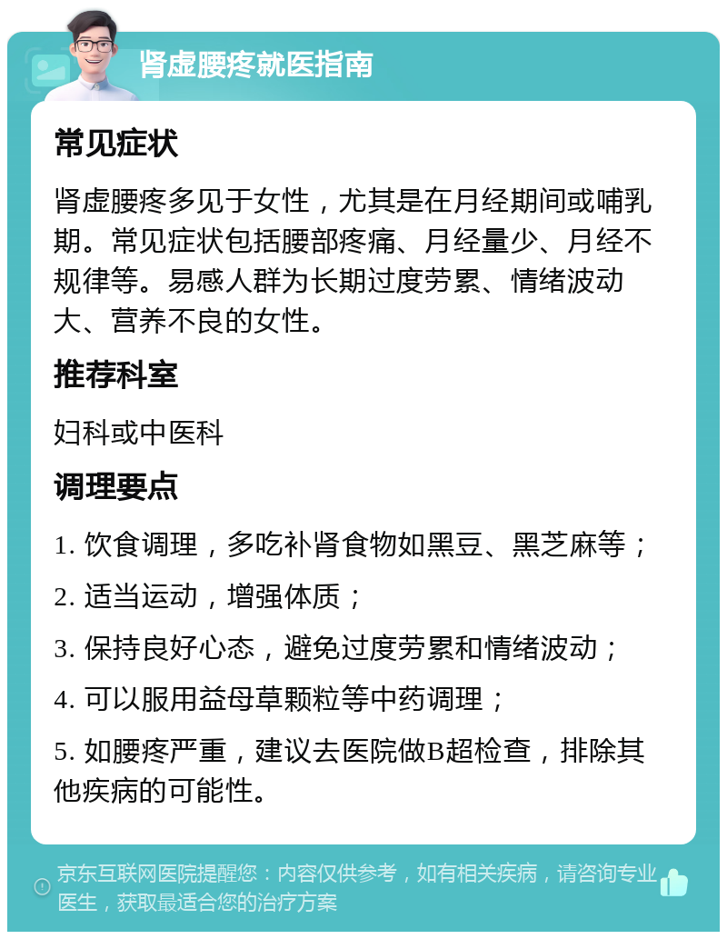 肾虚腰疼就医指南 常见症状 肾虚腰疼多见于女性，尤其是在月经期间或哺乳期。常见症状包括腰部疼痛、月经量少、月经不规律等。易感人群为长期过度劳累、情绪波动大、营养不良的女性。 推荐科室 妇科或中医科 调理要点 1. 饮食调理，多吃补肾食物如黑豆、黑芝麻等； 2. 适当运动，增强体质； 3. 保持良好心态，避免过度劳累和情绪波动； 4. 可以服用益母草颗粒等中药调理； 5. 如腰疼严重，建议去医院做B超检查，排除其他疾病的可能性。