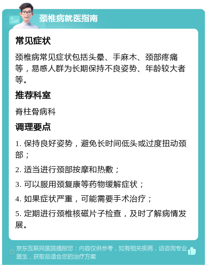 颈椎病就医指南 常见症状 颈椎病常见症状包括头晕、手麻木、颈部疼痛等，易感人群为长期保持不良姿势、年龄较大者等。 推荐科室 脊柱骨病科 调理要点 1. 保持良好姿势，避免长时间低头或过度扭动颈部； 2. 适当进行颈部按摩和热敷； 3. 可以服用颈复康等药物缓解症状； 4. 如果症状严重，可能需要手术治疗； 5. 定期进行颈椎核磁片子检查，及时了解病情发展。