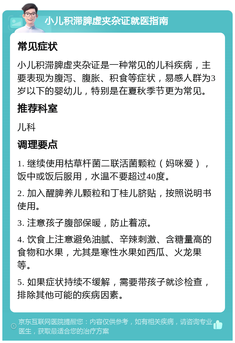 小儿积滞脾虚夹杂证就医指南 常见症状 小儿积滞脾虚夹杂证是一种常见的儿科疾病，主要表现为腹泻、腹胀、积食等症状，易感人群为3岁以下的婴幼儿，特别是在夏秋季节更为常见。 推荐科室 儿科 调理要点 1. 继续使用枯草杆菌二联活菌颗粒（妈咪爱），饭中或饭后服用，水温不要超过40度。 2. 加入醒脾养儿颗粒和丁桂儿脐贴，按照说明书使用。 3. 注意孩子腹部保暖，防止着凉。 4. 饮食上注意避免油腻、辛辣刺激、含糖量高的食物和水果，尤其是寒性水果如西瓜、火龙果等。 5. 如果症状持续不缓解，需要带孩子就诊检查，排除其他可能的疾病因素。