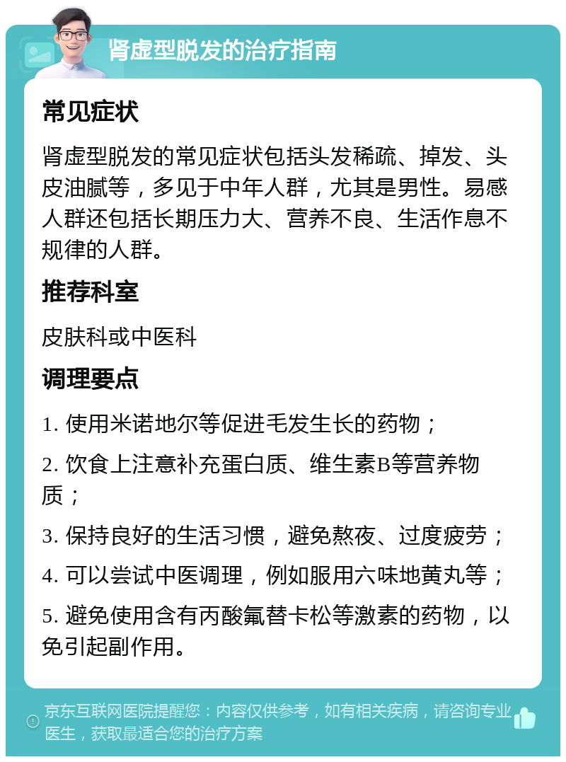 肾虚型脱发的治疗指南 常见症状 肾虚型脱发的常见症状包括头发稀疏、掉发、头皮油腻等，多见于中年人群，尤其是男性。易感人群还包括长期压力大、营养不良、生活作息不规律的人群。 推荐科室 皮肤科或中医科 调理要点 1. 使用米诺地尔等促进毛发生长的药物； 2. 饮食上注意补充蛋白质、维生素B等营养物质； 3. 保持良好的生活习惯，避免熬夜、过度疲劳； 4. 可以尝试中医调理，例如服用六味地黄丸等； 5. 避免使用含有丙酸氟替卡松等激素的药物，以免引起副作用。