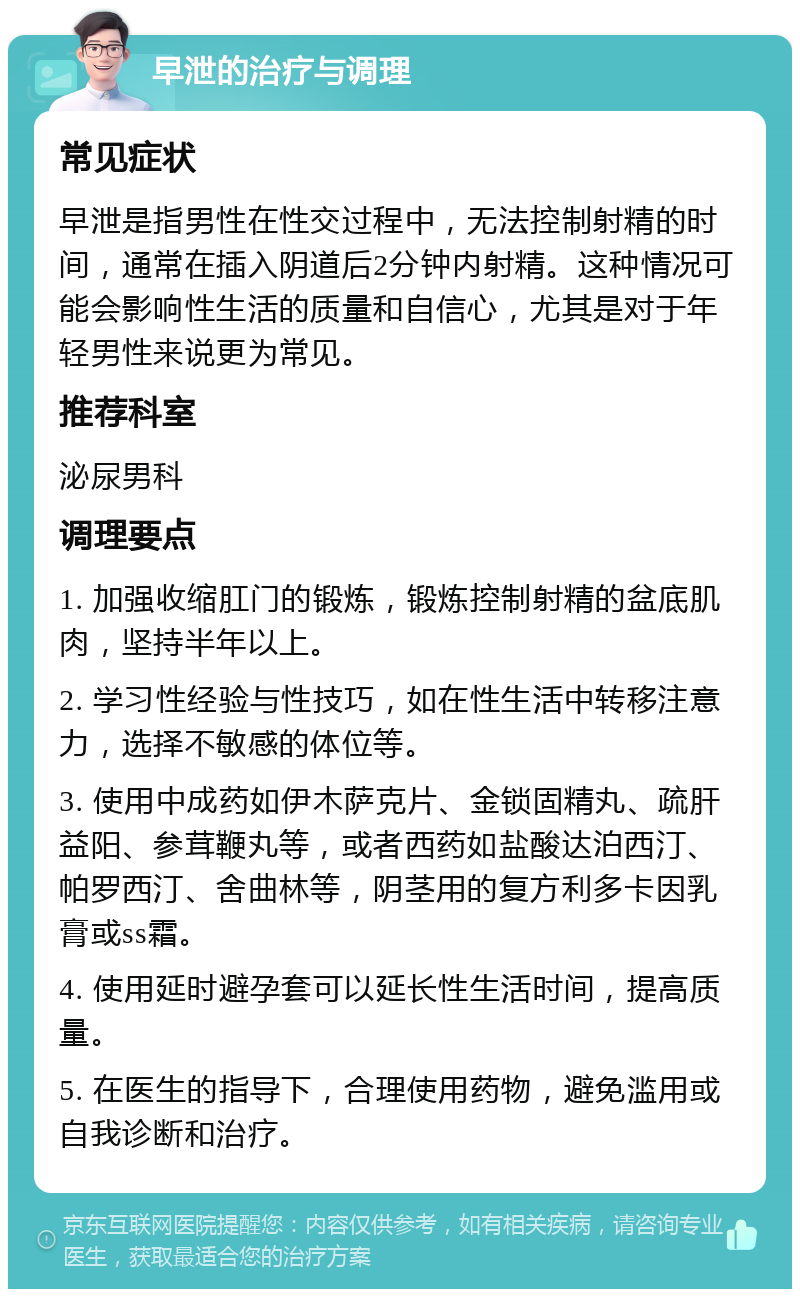 早泄的治疗与调理 常见症状 早泄是指男性在性交过程中，无法控制射精的时间，通常在插入阴道后2分钟内射精。这种情况可能会影响性生活的质量和自信心，尤其是对于年轻男性来说更为常见。 推荐科室 泌尿男科 调理要点 1. 加强收缩肛门的锻炼，锻炼控制射精的盆底肌肉，坚持半年以上。 2. 学习性经验与性技巧，如在性生活中转移注意力，选择不敏感的体位等。 3. 使用中成药如伊木萨克片、金锁固精丸、疏肝益阳、参茸鞭丸等，或者西药如盐酸达泊西汀、帕罗西汀、舍曲林等，阴茎用的复方利多卡因乳膏或ss霜。 4. 使用延时避孕套可以延长性生活时间，提高质量。 5. 在医生的指导下，合理使用药物，避免滥用或自我诊断和治疗。