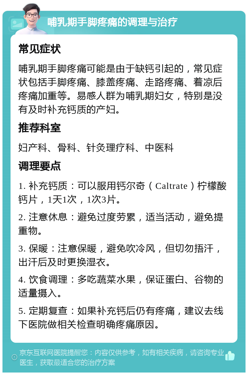 哺乳期手脚疼痛的调理与治疗 常见症状 哺乳期手脚疼痛可能是由于缺钙引起的，常见症状包括手脚疼痛、膝盖疼痛、走路疼痛、着凉后疼痛加重等。易感人群为哺乳期妇女，特别是没有及时补充钙质的产妇。 推荐科室 妇产科、骨科、针灸理疗科、中医科 调理要点 1. 补充钙质：可以服用钙尔奇（Caltrate）柠檬酸钙片，1天1次，1次3片。 2. 注意休息：避免过度劳累，适当活动，避免提重物。 3. 保暖：注意保暖，避免吹冷风，但切勿捂汗，出汗后及时更换湿衣。 4. 饮食调理：多吃蔬菜水果，保证蛋白、谷物的适量摄入。 5. 定期复查：如果补充钙后仍有疼痛，建议去线下医院做相关检查明确疼痛原因。