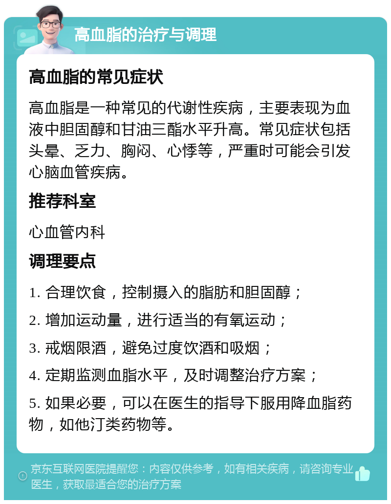 高血脂的治疗与调理 高血脂的常见症状 高血脂是一种常见的代谢性疾病，主要表现为血液中胆固醇和甘油三酯水平升高。常见症状包括头晕、乏力、胸闷、心悸等，严重时可能会引发心脑血管疾病。 推荐科室 心血管内科 调理要点 1. 合理饮食，控制摄入的脂肪和胆固醇； 2. 增加运动量，进行适当的有氧运动； 3. 戒烟限酒，避免过度饮酒和吸烟； 4. 定期监测血脂水平，及时调整治疗方案； 5. 如果必要，可以在医生的指导下服用降血脂药物，如他汀类药物等。