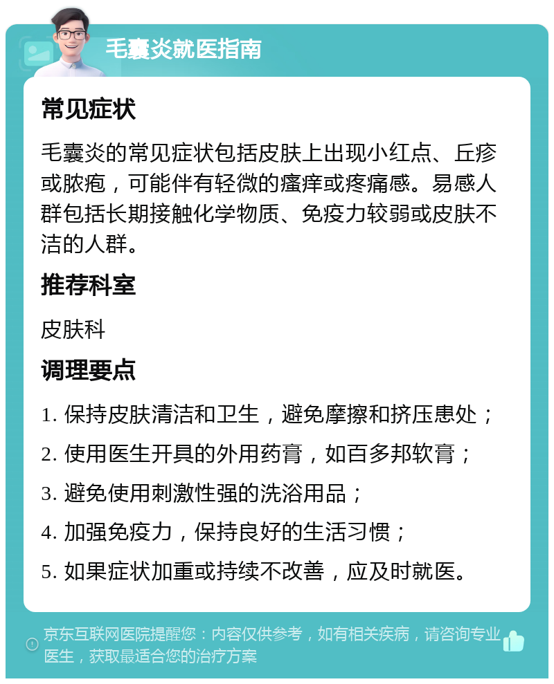 毛囊炎就医指南 常见症状 毛囊炎的常见症状包括皮肤上出现小红点、丘疹或脓疱，可能伴有轻微的瘙痒或疼痛感。易感人群包括长期接触化学物质、免疫力较弱或皮肤不洁的人群。 推荐科室 皮肤科 调理要点 1. 保持皮肤清洁和卫生，避免摩擦和挤压患处； 2. 使用医生开具的外用药膏，如百多邦软膏； 3. 避免使用刺激性强的洗浴用品； 4. 加强免疫力，保持良好的生活习惯； 5. 如果症状加重或持续不改善，应及时就医。