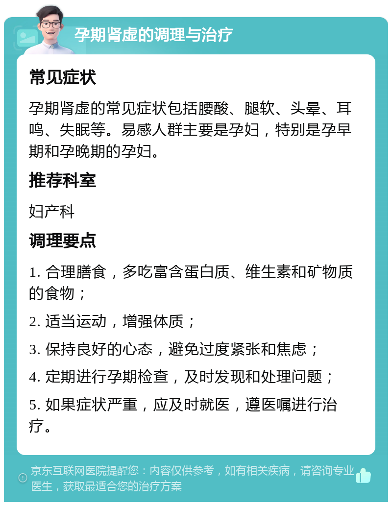 孕期肾虚的调理与治疗 常见症状 孕期肾虚的常见症状包括腰酸、腿软、头晕、耳鸣、失眠等。易感人群主要是孕妇，特别是孕早期和孕晚期的孕妇。 推荐科室 妇产科 调理要点 1. 合理膳食，多吃富含蛋白质、维生素和矿物质的食物； 2. 适当运动，增强体质； 3. 保持良好的心态，避免过度紧张和焦虑； 4. 定期进行孕期检查，及时发现和处理问题； 5. 如果症状严重，应及时就医，遵医嘱进行治疗。