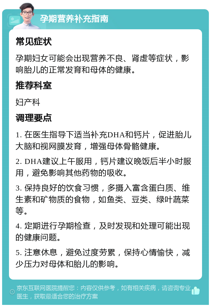 孕期营养补充指南 常见症状 孕期妇女可能会出现营养不良、肾虚等症状，影响胎儿的正常发育和母体的健康。 推荐科室 妇产科 调理要点 1. 在医生指导下适当补充DHA和钙片，促进胎儿大脑和视网膜发育，增强母体骨骼健康。 2. DHA建议上午服用，钙片建议晚饭后半小时服用，避免影响其他药物的吸收。 3. 保持良好的饮食习惯，多摄入富含蛋白质、维生素和矿物质的食物，如鱼类、豆类、绿叶蔬菜等。 4. 定期进行孕期检查，及时发现和处理可能出现的健康问题。 5. 注意休息，避免过度劳累，保持心情愉快，减少压力对母体和胎儿的影响。