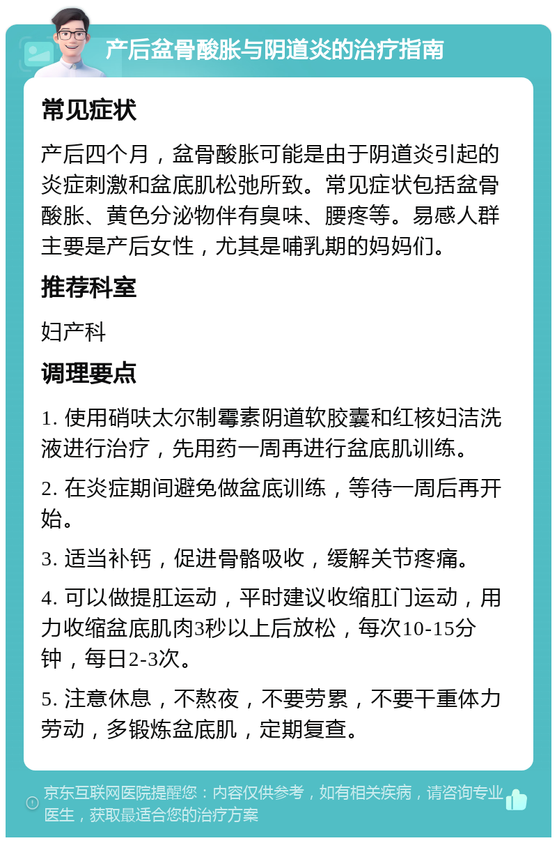 产后盆骨酸胀与阴道炎的治疗指南 常见症状 产后四个月，盆骨酸胀可能是由于阴道炎引起的炎症刺激和盆底肌松弛所致。常见症状包括盆骨酸胀、黄色分泌物伴有臭味、腰疼等。易感人群主要是产后女性，尤其是哺乳期的妈妈们。 推荐科室 妇产科 调理要点 1. 使用硝呋太尔制霉素阴道软胶囊和红核妇洁洗液进行治疗，先用药一周再进行盆底肌训练。 2. 在炎症期间避免做盆底训练，等待一周后再开始。 3. 适当补钙，促进骨骼吸收，缓解关节疼痛。 4. 可以做提肛运动，平时建议收缩肛门运动，用力收缩盆底肌肉3秒以上后放松，每次10-15分钟，每日2-3次。 5. 注意休息，不熬夜，不要劳累，不要干重体力劳动，多锻炼盆底肌，定期复查。