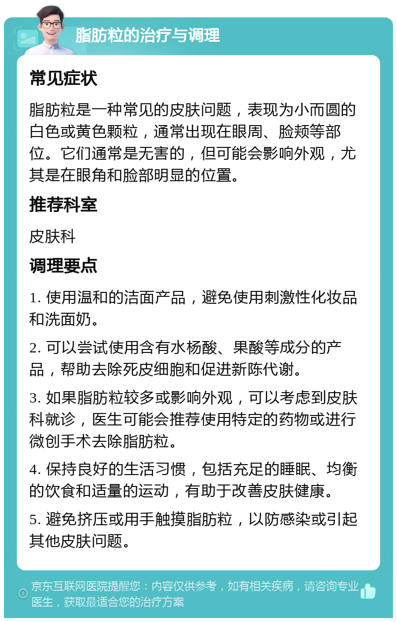 脂肪粒的治疗与调理 常见症状 脂肪粒是一种常见的皮肤问题，表现为小而圆的白色或黄色颗粒，通常出现在眼周、脸颊等部位。它们通常是无害的，但可能会影响外观，尤其是在眼角和脸部明显的位置。 推荐科室 皮肤科 调理要点 1. 使用温和的洁面产品，避免使用刺激性化妆品和洗面奶。 2. 可以尝试使用含有水杨酸、果酸等成分的产品，帮助去除死皮细胞和促进新陈代谢。 3. 如果脂肪粒较多或影响外观，可以考虑到皮肤科就诊，医生可能会推荐使用特定的药物或进行微创手术去除脂肪粒。 4. 保持良好的生活习惯，包括充足的睡眠、均衡的饮食和适量的运动，有助于改善皮肤健康。 5. 避免挤压或用手触摸脂肪粒，以防感染或引起其他皮肤问题。