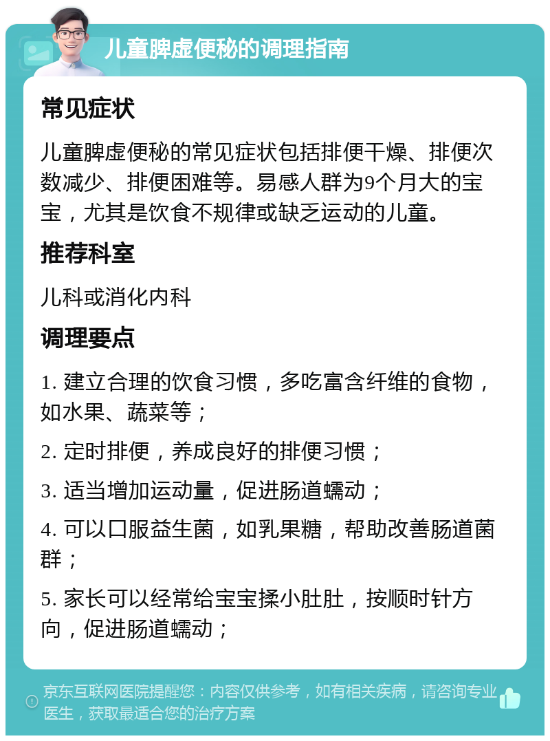 儿童脾虚便秘的调理指南 常见症状 儿童脾虚便秘的常见症状包括排便干燥、排便次数减少、排便困难等。易感人群为9个月大的宝宝，尤其是饮食不规律或缺乏运动的儿童。 推荐科室 儿科或消化内科 调理要点 1. 建立合理的饮食习惯，多吃富含纤维的食物，如水果、蔬菜等； 2. 定时排便，养成良好的排便习惯； 3. 适当增加运动量，促进肠道蠕动； 4. 可以口服益生菌，如乳果糖，帮助改善肠道菌群； 5. 家长可以经常给宝宝揉小肚肚，按顺时针方向，促进肠道蠕动；