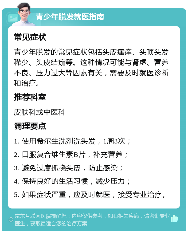 青少年脱发就医指南 常见症状 青少年脱发的常见症状包括头皮瘙痒、头顶头发稀少、头皮结痂等。这种情况可能与肾虚、营养不良、压力过大等因素有关，需要及时就医诊断和治疗。 推荐科室 皮肤科或中医科 调理要点 1. 使用希尔生洗剂洗头发，1周3次； 2. 口服复合维生素B片，补充营养； 3. 避免过度抓挠头皮，防止感染； 4. 保持良好的生活习惯，减少压力； 5. 如果症状严重，应及时就医，接受专业治疗。