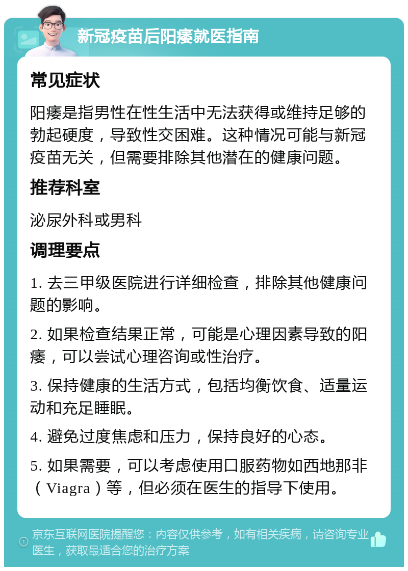 新冠疫苗后阳痿就医指南 常见症状 阳痿是指男性在性生活中无法获得或维持足够的勃起硬度，导致性交困难。这种情况可能与新冠疫苗无关，但需要排除其他潜在的健康问题。 推荐科室 泌尿外科或男科 调理要点 1. 去三甲级医院进行详细检查，排除其他健康问题的影响。 2. 如果检查结果正常，可能是心理因素导致的阳痿，可以尝试心理咨询或性治疗。 3. 保持健康的生活方式，包括均衡饮食、适量运动和充足睡眠。 4. 避免过度焦虑和压力，保持良好的心态。 5. 如果需要，可以考虑使用口服药物如西地那非（Viagra）等，但必须在医生的指导下使用。