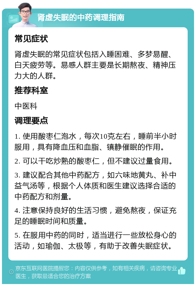 肾虚失眠的中药调理指南 常见症状 肾虚失眠的常见症状包括入睡困难、多梦易醒、白天疲劳等。易感人群主要是长期熬夜、精神压力大的人群。 推荐科室 中医科 调理要点 1. 使用酸枣仁泡水，每次10克左右，睡前半小时服用，具有降血压和血脂、镇静催眠的作用。 2. 可以干吃炒熟的酸枣仁，但不建议过量食用。 3. 建议配合其他中药配方，如六味地黄丸、补中益气汤等，根据个人体质和医生建议选择合适的中药配方和剂量。 4. 注意保持良好的生活习惯，避免熬夜，保证充足的睡眠时间和质量。 5. 在服用中药的同时，适当进行一些放松身心的活动，如瑜伽、太极等，有助于改善失眠症状。