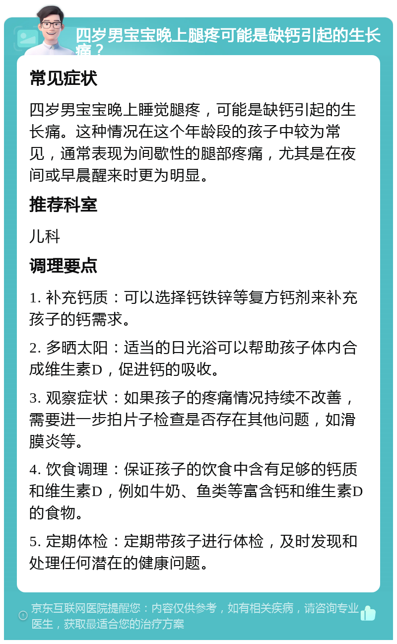 四岁男宝宝晚上腿疼可能是缺钙引起的生长痛？ 常见症状 四岁男宝宝晚上睡觉腿疼，可能是缺钙引起的生长痛。这种情况在这个年龄段的孩子中较为常见，通常表现为间歇性的腿部疼痛，尤其是在夜间或早晨醒来时更为明显。 推荐科室 儿科 调理要点 1. 补充钙质：可以选择钙铁锌等复方钙剂来补充孩子的钙需求。 2. 多晒太阳：适当的日光浴可以帮助孩子体内合成维生素D，促进钙的吸收。 3. 观察症状：如果孩子的疼痛情况持续不改善，需要进一步拍片子检查是否存在其他问题，如滑膜炎等。 4. 饮食调理：保证孩子的饮食中含有足够的钙质和维生素D，例如牛奶、鱼类等富含钙和维生素D的食物。 5. 定期体检：定期带孩子进行体检，及时发现和处理任何潜在的健康问题。