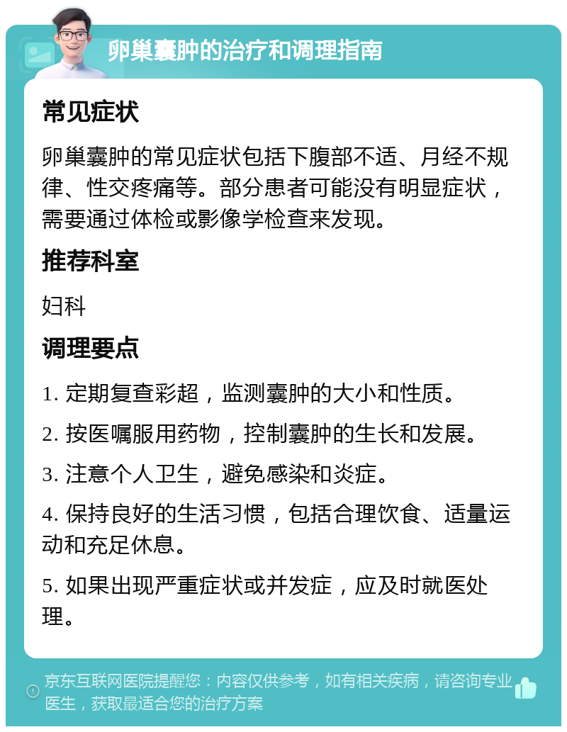 卵巢囊肿的治疗和调理指南 常见症状 卵巢囊肿的常见症状包括下腹部不适、月经不规律、性交疼痛等。部分患者可能没有明显症状，需要通过体检或影像学检查来发现。 推荐科室 妇科 调理要点 1. 定期复查彩超，监测囊肿的大小和性质。 2. 按医嘱服用药物，控制囊肿的生长和发展。 3. 注意个人卫生，避免感染和炎症。 4. 保持良好的生活习惯，包括合理饮食、适量运动和充足休息。 5. 如果出现严重症状或并发症，应及时就医处理。