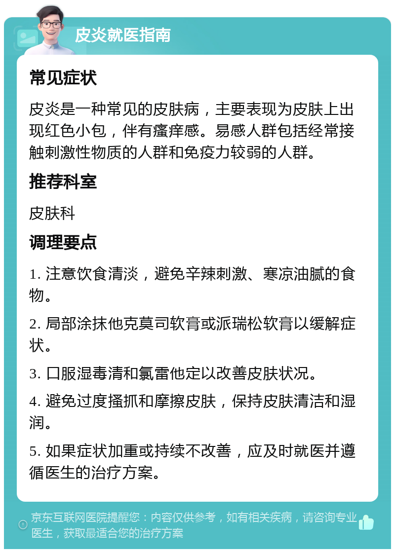 皮炎就医指南 常见症状 皮炎是一种常见的皮肤病，主要表现为皮肤上出现红色小包，伴有瘙痒感。易感人群包括经常接触刺激性物质的人群和免疫力较弱的人群。 推荐科室 皮肤科 调理要点 1. 注意饮食清淡，避免辛辣刺激、寒凉油腻的食物。 2. 局部涂抹他克莫司软膏或派瑞松软膏以缓解症状。 3. 口服湿毒清和氯雷他定以改善皮肤状况。 4. 避免过度搔抓和摩擦皮肤，保持皮肤清洁和湿润。 5. 如果症状加重或持续不改善，应及时就医并遵循医生的治疗方案。