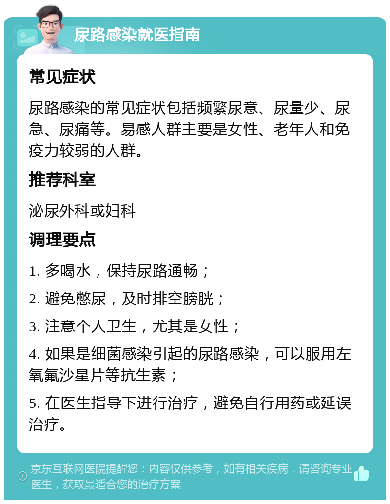 尿路感染就医指南 常见症状 尿路感染的常见症状包括频繁尿意、尿量少、尿急、尿痛等。易感人群主要是女性、老年人和免疫力较弱的人群。 推荐科室 泌尿外科或妇科 调理要点 1. 多喝水，保持尿路通畅； 2. 避免憋尿，及时排空膀胱； 3. 注意个人卫生，尤其是女性； 4. 如果是细菌感染引起的尿路感染，可以服用左氧氟沙星片等抗生素； 5. 在医生指导下进行治疗，避免自行用药或延误治疗。