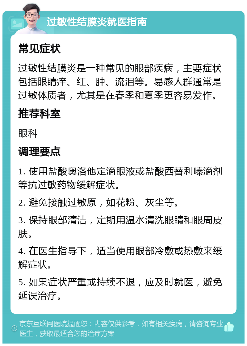 过敏性结膜炎就医指南 常见症状 过敏性结膜炎是一种常见的眼部疾病，主要症状包括眼睛痒、红、肿、流泪等。易感人群通常是过敏体质者，尤其是在春季和夏季更容易发作。 推荐科室 眼科 调理要点 1. 使用盐酸奥洛他定滴眼液或盐酸西替利嗪滴剂等抗过敏药物缓解症状。 2. 避免接触过敏原，如花粉、灰尘等。 3. 保持眼部清洁，定期用温水清洗眼睛和眼周皮肤。 4. 在医生指导下，适当使用眼部冷敷或热敷来缓解症状。 5. 如果症状严重或持续不退，应及时就医，避免延误治疗。