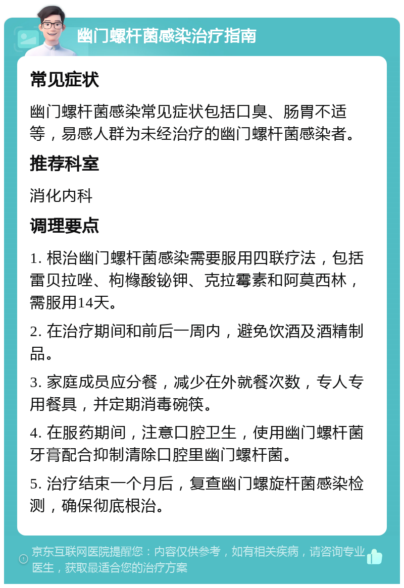 幽门螺杆菌感染治疗指南 常见症状 幽门螺杆菌感染常见症状包括口臭、肠胃不适等，易感人群为未经治疗的幽门螺杆菌感染者。 推荐科室 消化内科 调理要点 1. 根治幽门螺杆菌感染需要服用四联疗法，包括雷贝拉唑、枸橼酸铋钾、克拉霉素和阿莫西林，需服用14天。 2. 在治疗期间和前后一周内，避免饮酒及酒精制品。 3. 家庭成员应分餐，减少在外就餐次数，专人专用餐具，并定期消毒碗筷。 4. 在服药期间，注意口腔卫生，使用幽门螺杆菌牙膏配合抑制清除口腔里幽门螺杆菌。 5. 治疗结束一个月后，复查幽门螺旋杆菌感染检测，确保彻底根治。