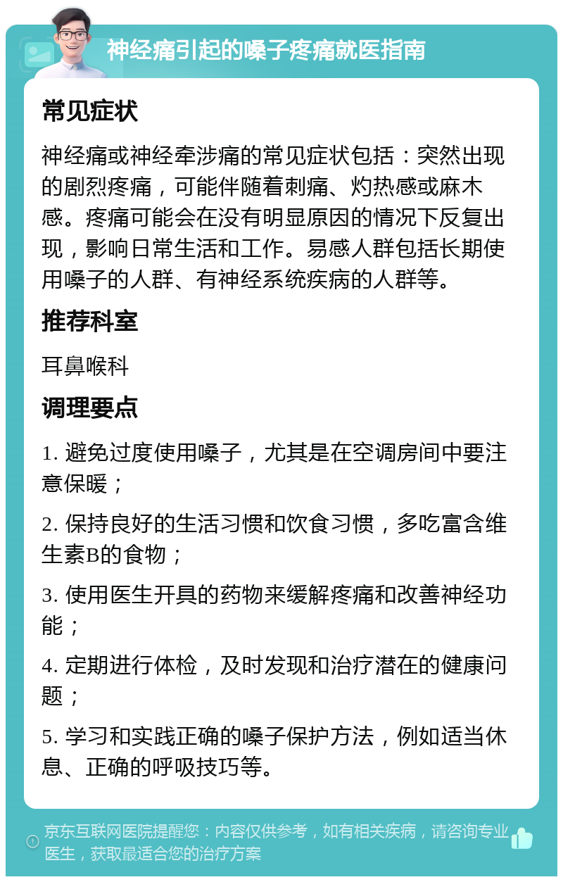 神经痛引起的嗓子疼痛就医指南 常见症状 神经痛或神经牵涉痛的常见症状包括：突然出现的剧烈疼痛，可能伴随着刺痛、灼热感或麻木感。疼痛可能会在没有明显原因的情况下反复出现，影响日常生活和工作。易感人群包括长期使用嗓子的人群、有神经系统疾病的人群等。 推荐科室 耳鼻喉科 调理要点 1. 避免过度使用嗓子，尤其是在空调房间中要注意保暖； 2. 保持良好的生活习惯和饮食习惯，多吃富含维生素B的食物； 3. 使用医生开具的药物来缓解疼痛和改善神经功能； 4. 定期进行体检，及时发现和治疗潜在的健康问题； 5. 学习和实践正确的嗓子保护方法，例如适当休息、正确的呼吸技巧等。