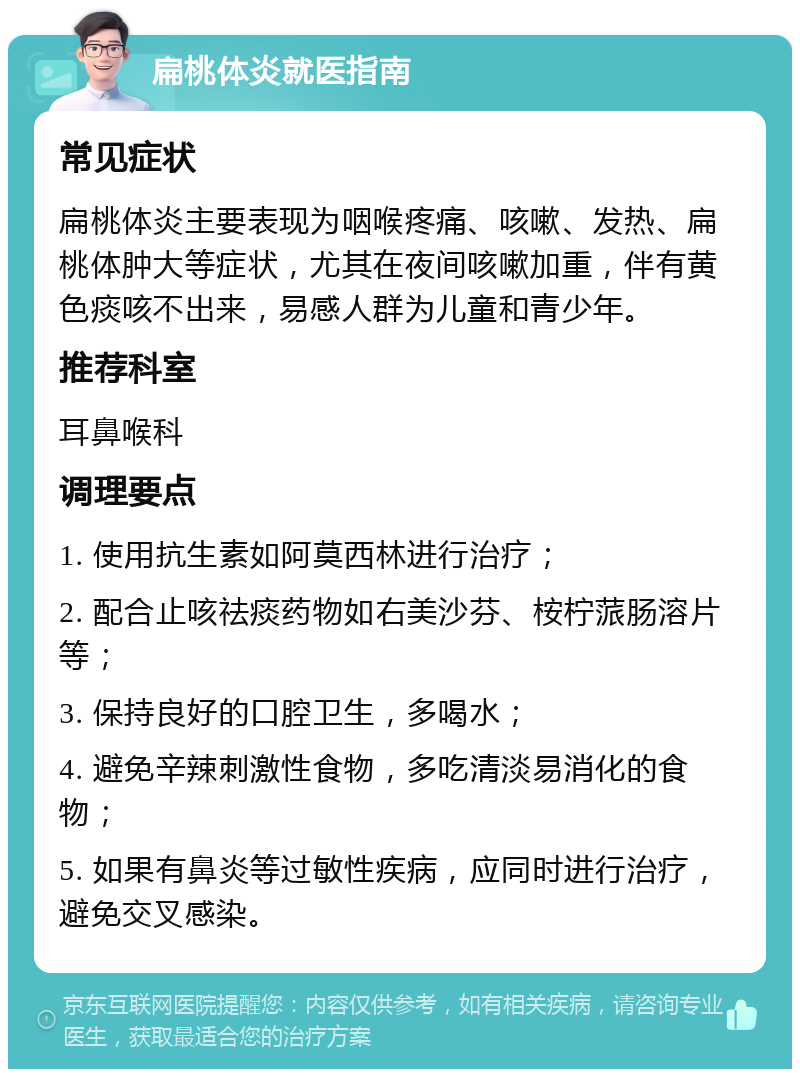 扁桃体炎就医指南 常见症状 扁桃体炎主要表现为咽喉疼痛、咳嗽、发热、扁桃体肿大等症状，尤其在夜间咳嗽加重，伴有黄色痰咳不出来，易感人群为儿童和青少年。 推荐科室 耳鼻喉科 调理要点 1. 使用抗生素如阿莫西林进行治疗； 2. 配合止咳祛痰药物如右美沙芬、桉柠蒎肠溶片等； 3. 保持良好的口腔卫生，多喝水； 4. 避免辛辣刺激性食物，多吃清淡易消化的食物； 5. 如果有鼻炎等过敏性疾病，应同时进行治疗，避免交叉感染。